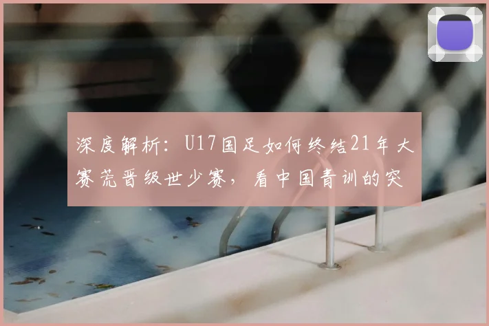 深度解析：U17国足如何终结21年大赛荒晋级世少赛，看中国青训的突破性进展