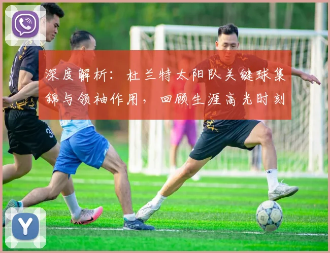 深度解析：杜兰特太阳队关键球集锦与领袖作用，回顾生涯高光时刻