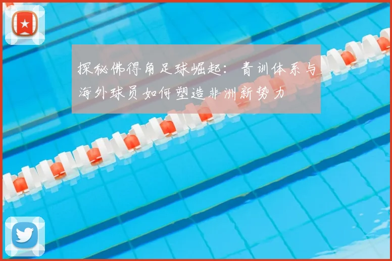 探秘佛得角足球崛起:青训体系与海外球员如何塑造非洲新势力