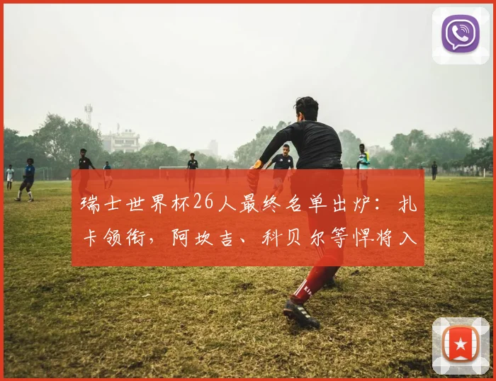 瑞士世界杯26人最终名单出炉:扎卡领衔,阿坎吉、科贝尔等悍将入选解析