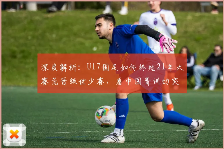 深度解析:U17国足如何终结21年大赛荒晋级世少赛,看中国青训的突破性进展