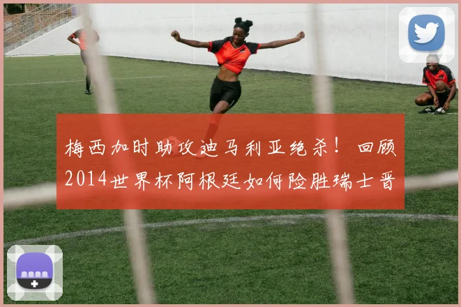 梅西加时助攻迪马利亚绝杀！回顾2014世界杯阿根廷如何险胜瑞士晋级