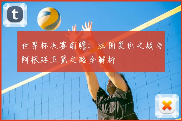 世界杯决赛前瞻：法国复仇之战与阿根廷卫冕之路全解析