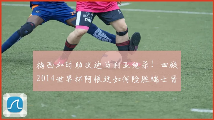 梅西加时助攻迪马利亚绝杀！回顾2014世界杯阿根廷如何险胜瑞士晋级