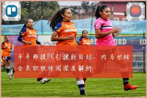辛辛那提FC引援新目标，内马尔转会美职联传闻深度解析