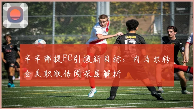 辛辛那提FC引援新目标，内马尔转会美职联传闻深度解析