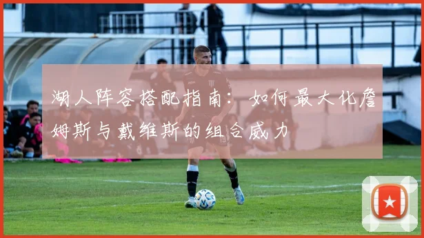 湖人阵容搭配指南：如何最大化詹姆斯与戴维斯的组合威力
