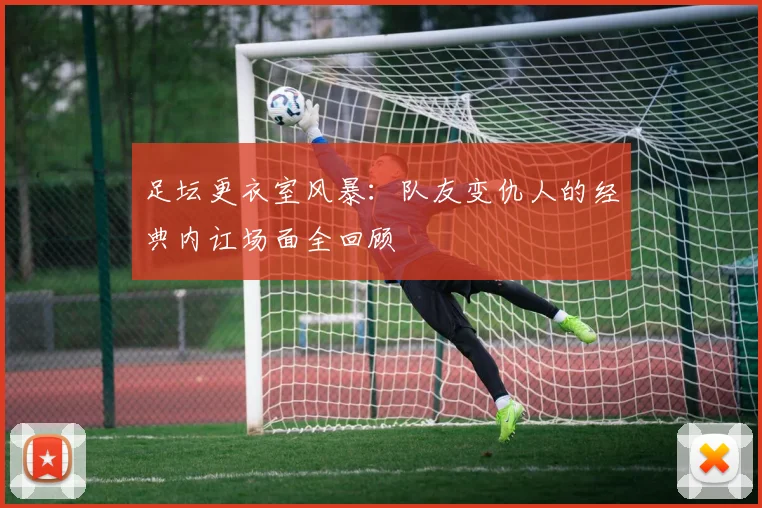 足坛更衣室风暴：队友变仇人的经典内讧场面全回顾